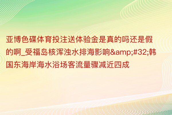 亚博色碟体育投注送体验金是真的吗还是假的啊_受福岛核浑浊水排海影响&#32;韩国东海岸海水浴场客流量骤减近四成