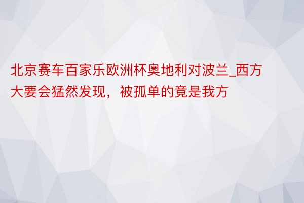 北京赛车百家乐欧洲杯奥地利对波兰_西方大要会猛然发现，被孤单的竟是我方