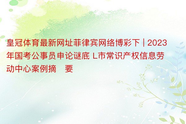 皇冠体育最新网址菲律宾网络博彩下 | 2023年国考公事员申论谜底 L市常识产权信息劳动中心案例摘​要