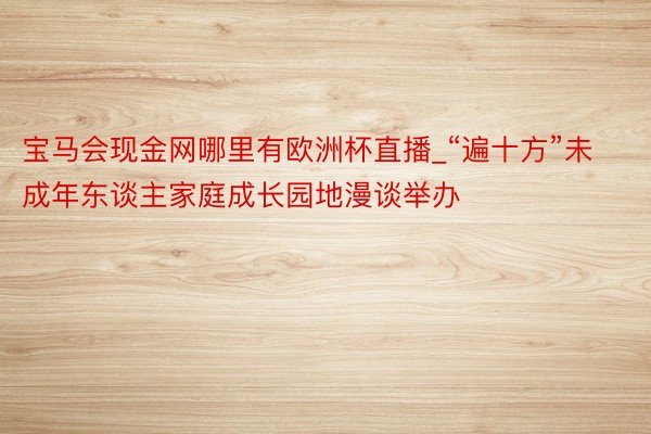 宝马会现金网哪里有欧洲杯直播_“遍十方”未成年东谈主家庭成长园地漫谈举办