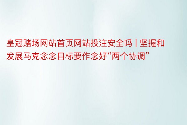 皇冠赌场网站首页网站投注安全吗 | 坚握和发展马克念念目标要作念好“两个协调”