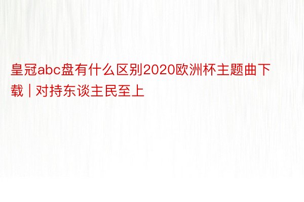 皇冠abc盘有什么区别2020欧洲杯主题曲下载 | 对持东谈主民至上