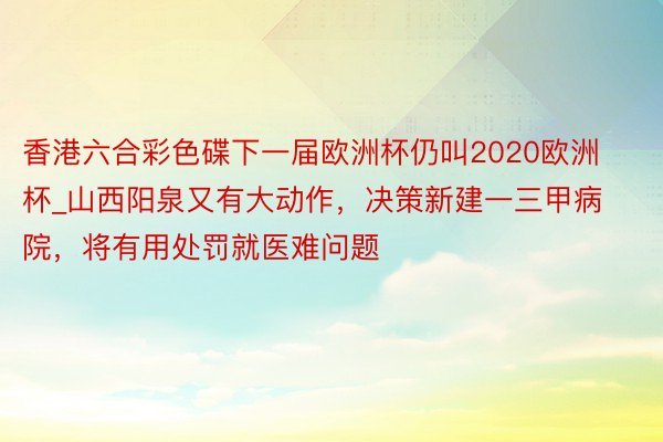 香港六合彩色碟下一届欧洲杯仍叫2020欧洲杯_山西阳泉又有大动作，决策新建一三甲病院，将有用处罚就医难问题