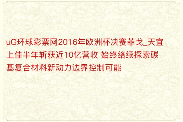 uG环球彩票网2016年欧洲杯决赛菲戈_天宜上佳半年斩获近10亿营收 始终络续探索碳基复合材料新动力边界控制可能