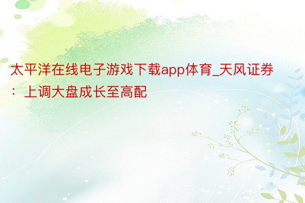 太平洋在线电子游戏下载app体育_天风证券：上调大盘成长至高配