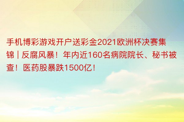 手机博彩游戏开户送彩金2021欧洲杯决赛集锦 | 反腐风暴！年内近160名病院院长、秘书被查！医药股暴跌1500亿！