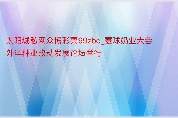 太阳城私网众博彩票99zbc_寰球奶业大会外洋种业改动发展论坛举行