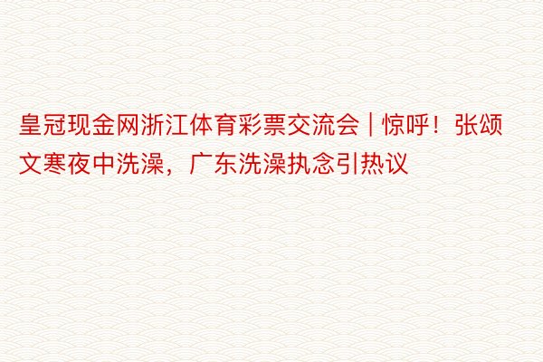 皇冠现金网浙江体育彩票交流会 | 惊呼！张颂文寒夜中洗澡，广东洗澡执念引热议