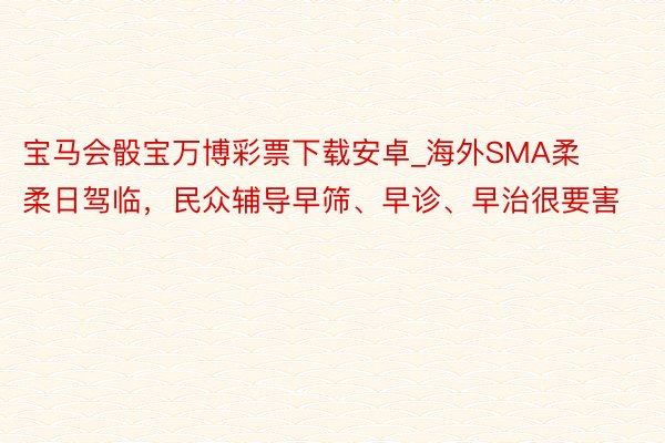 宝马会骰宝万博彩票下载安卓_海外SMA柔柔日驾临，民众辅导早筛、早诊、早治很要害