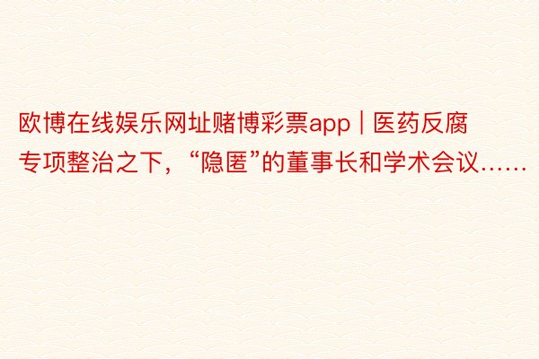 欧博在线娱乐网址赌博彩票app | 医药反腐专项整治之下，“隐匿”的董事长和学术会议……