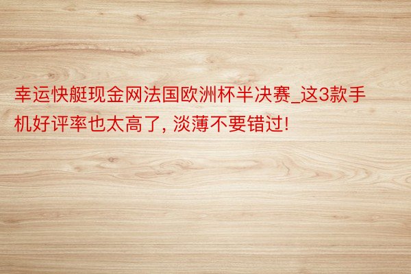 幸运快艇现金网法国欧洲杯半决赛_这3款手机好评率也太高了, 淡薄不要错过!