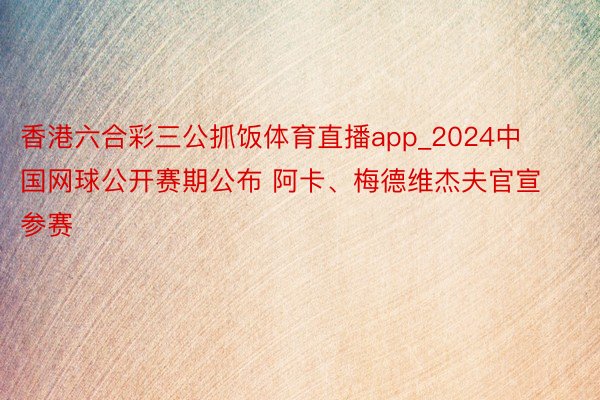 香港六合彩三公抓饭体育直播app_2024中国网球公开赛期公布 阿卡、梅德维杰夫官宣参赛