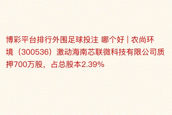 博彩平台排行外围足球投注 哪个好 | 农尚环境（300536）激动海南芯联微科技有限公司质押700万股，占总股本2.39%