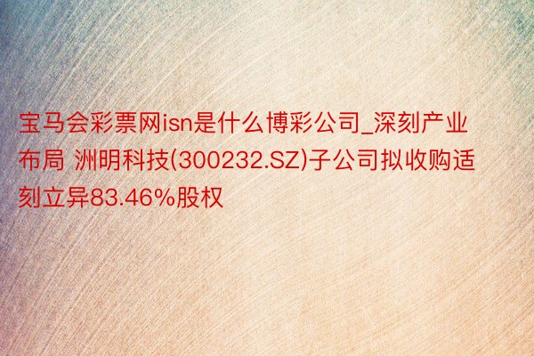 宝马会彩票网isn是什么博彩公司_深刻产业布局 洲明科技(300232.SZ)子公司拟收购适刻立异83.46%股权