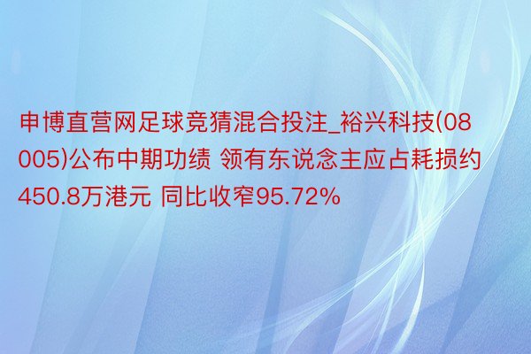 申博直营网足球竞猜混合投注_裕兴科技(08005)公布中期功绩 领有东说念主应占耗损约450.8万港元 同比收窄95.72%