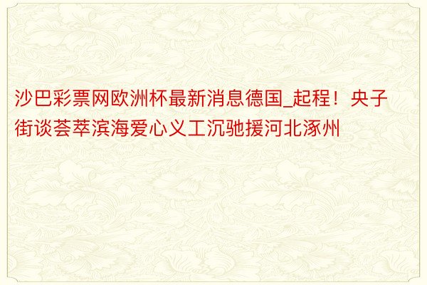 沙巴彩票网欧洲杯最新消息德国_起程！央子街谈荟萃滨海爱心义工沉驰援河北涿州