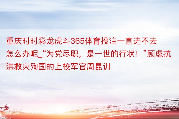 重庆时时彩龙虎斗365体育投注一直进不去怎么办呢_“为党尽职，是一世的行状！”顾虑抗洪救灾殉国的上校军官周昆训