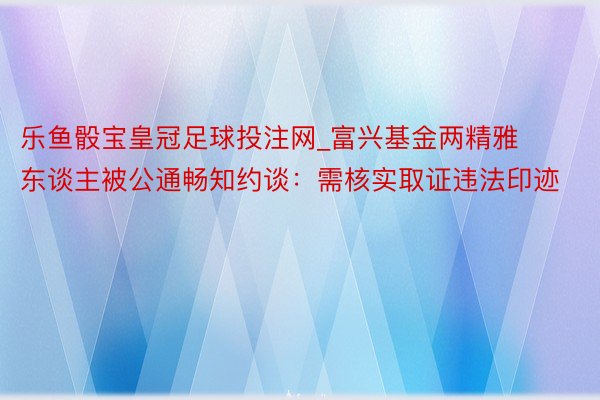 乐鱼骰宝皇冠足球投注网_富兴基金两精雅东谈主被公通畅知约谈：需核实取证违法印迹