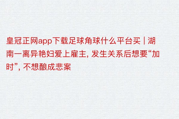 皇冠正网app下载足球角球什么平台买 | 湖南一离异艳妇爱上雇主, 发生关系后想要“加时”, 不想酿成悲案