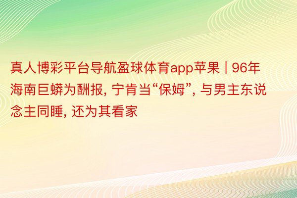 真人博彩平台导航盈球体育app苹果 | 96年海南巨蟒为酬报， 宁肯当“保姆”， 与男主东说念主同睡， 还为其看家