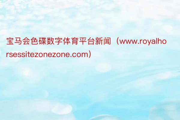 宝马会色碟数字体育平台新闻（www.royalhorsessitezonezone.com）