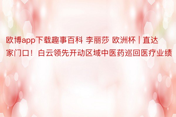 欧博app下载趣事百科 李丽莎 欧洲杯 | 直达家门口！白云领先开动区域中医药巡回医疗业绩