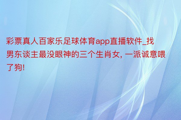 彩票真人百家乐足球体育app直播软件_找男东谈主最没眼神的三个生肖女, 一派诚意喂了狗!