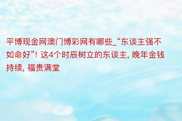 平博现金网澳门博彩网有哪些_“东谈主强不如命好”! 这4个时辰树立的东谈主, 晚年金钱持续, 福贵满堂