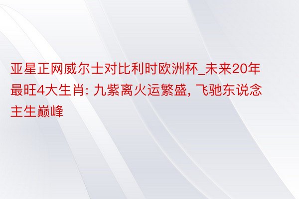 亚星正网威尔士对比利时欧洲杯_未来20年最旺4大生肖: 九紫离火运繁盛, 飞驰东说念主生巅峰