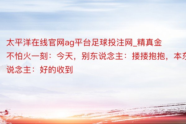 太平洋在线官网ag平台足球投注网_精真金不怕火一刻：今天，别东说念主：搂搂抱抱，本东说念主：好的收到