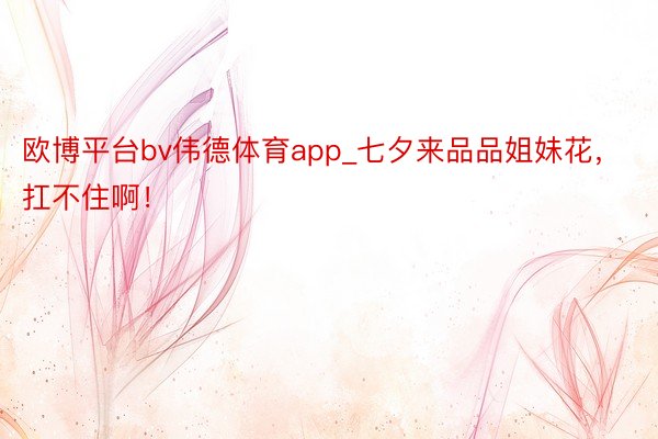 欧博平台bv伟德体育app_七夕来品品姐妹花，扛不住啊！