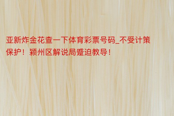 亚新炸金花查一下体育彩票号码_不受计策保护！颍州区解说局蹙迫教导！