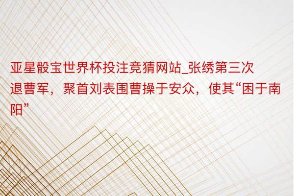 亚星骰宝世界杯投注竞猜网站_张绣第三次退曹军，聚首刘表围曹操于安众，使其“困于南阳”