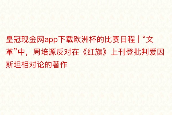 皇冠现金网app下载欧洲杯的比赛日程 | “文革”中，周培源反对在《红旗》上刊登批判爱因斯坦相对论的著作