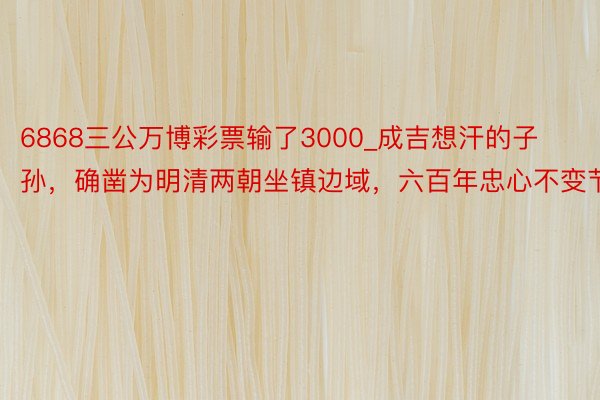 6868三公万博彩票输了3000_成吉想汗的子孙，确凿为明清两朝坐镇边域，六百年忠心不变节