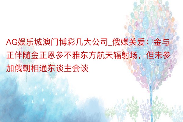 AG娱乐城澳门博彩几大公司_俄媒关爱：金与正伴随金正恩参不雅东方航天辐射场，但未参加俄朝相通东谈主会谈