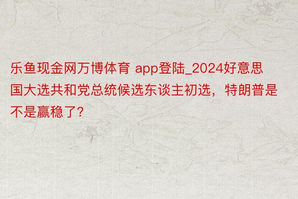 乐鱼现金网万博体育 app登陆_2024好意思国大选共和党总统候选东谈主初选，特朗普是不是赢稳了？