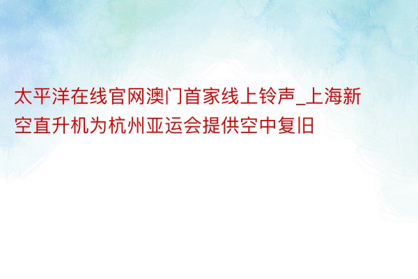 太平洋在线官网澳门首家线上铃声_上海新空直升机为杭州亚运会提供空中复旧