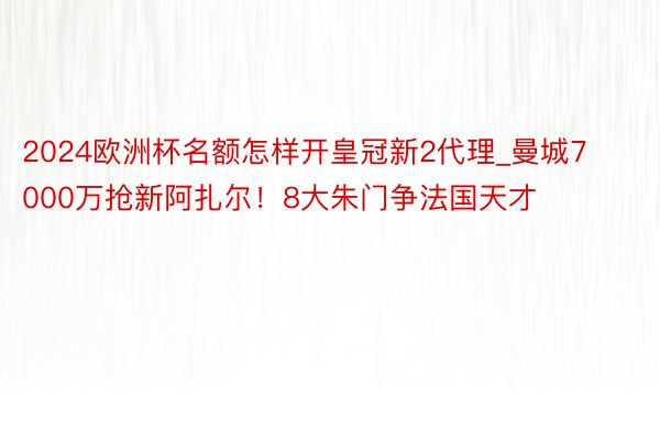 2024欧洲杯名额怎样开皇冠新2代理_曼城7000万抢新阿扎尔！8大朱门争法国天才