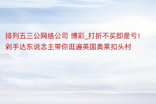 排列五三公网络公司 博彩_打折不买即是亏！剁手达东说念主带你逛遍英国奥莱扣头村