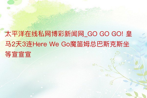 太平洋在线私网博彩新闻网_GO GO GO! 皇马2天3连Here We Go魔笛姆总巴斯克斯坐等宣宣宣