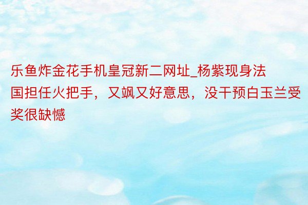 乐鱼炸金花手机皇冠新二网址_杨紫现身法国担任火把手，又飒又好意思，没干预白玉兰受奖很缺憾