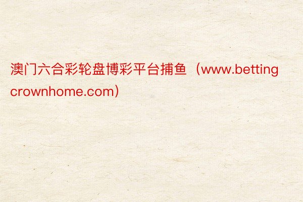 澳门六合彩轮盘博彩平台捕鱼（www.bettingcrownhome.com）