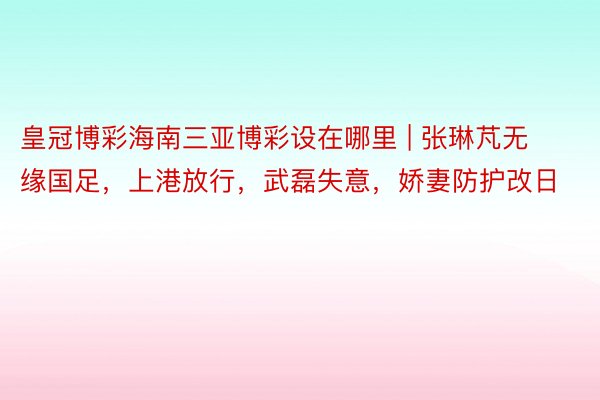 皇冠博彩海南三亚博彩设在哪里 | 张琳芃无缘国足，上港放行，武磊失意，娇妻防护改日