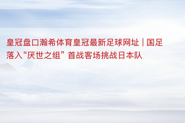 皇冠盘口瀚希体育皇冠最新足球网址 | 国足落入“厌世之组” 首战客场挑战日本队