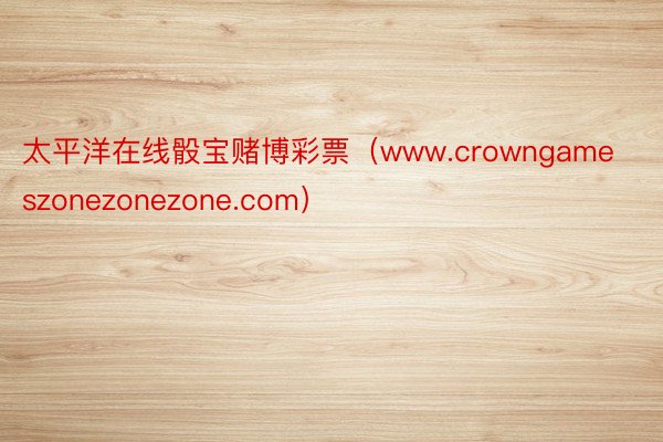 太平洋在线骰宝赌博彩票（www.crowngameszonezonezone.com）