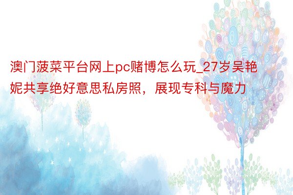 澳门菠菜平台网上pc赌博怎么玩_27岁吴艳妮共享绝好意思私房照，展现专科与魔力