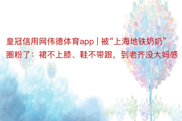 皇冠信用网伟德体育app | 被“上海地铁奶奶”圈粉了：裙不上膝、鞋不带跟，到老齐没大妈感