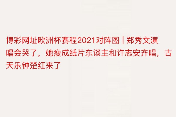 博彩网址欧洲杯赛程2021对阵图 | 郑秀文演唱会哭了，她瘦成纸片东谈主和许志安齐唱，古天乐钟楚红来了