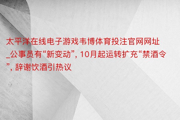 太平洋在线电子游戏韦博体育投注官网网址_公事员有“新变动”, 10月起运转扩充“禁酒令”, 辞谢饮酒引热议